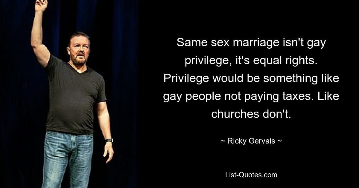 Same sex marriage isn't gay privilege, it's equal rights. Privilege would be something like gay people not paying taxes. Like churches don't. — © Ricky Gervais