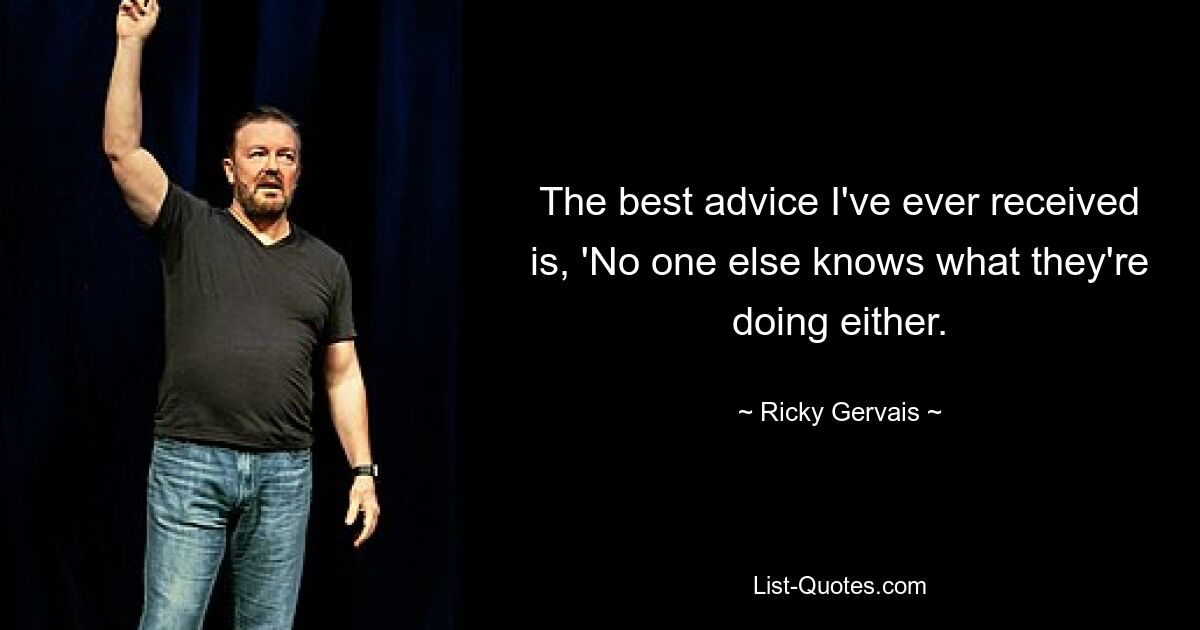 The best advice I've ever received is, 'No one else knows what they're doing either. — © Ricky Gervais