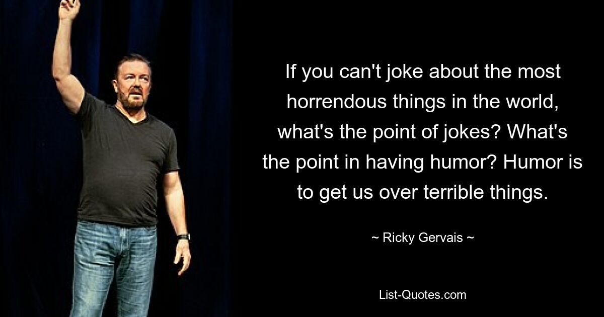 If you can't joke about the most horrendous things in the world, what's the point of jokes? What's the point in having humor? Humor is to get us over terrible things. — © Ricky Gervais