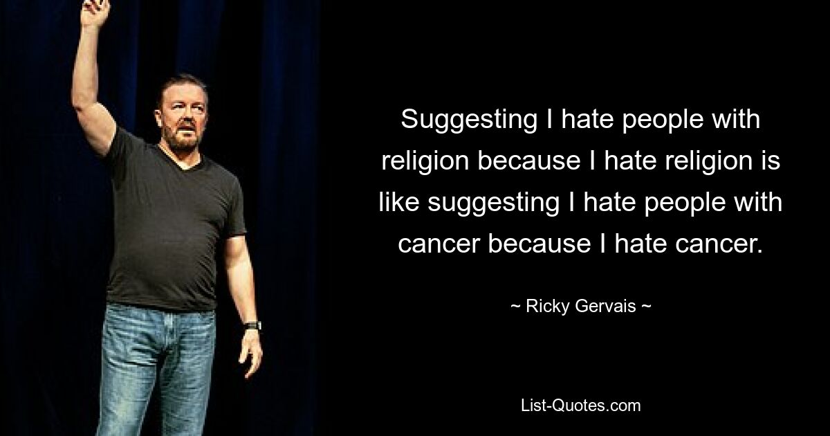 Suggesting I hate people with religion because I hate religion is like suggesting I hate people with cancer because I hate cancer. — © Ricky Gervais