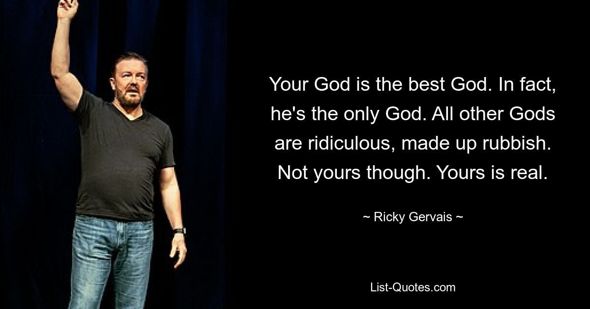 Your God is the best God. In fact, he's the only God. All other Gods are ridiculous, made up rubbish. Not yours though. Yours is real. — © Ricky Gervais