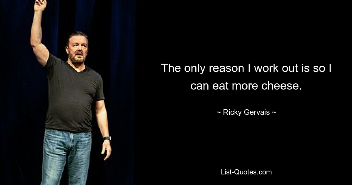 The only reason I work out is so I can eat more cheese. — © Ricky Gervais