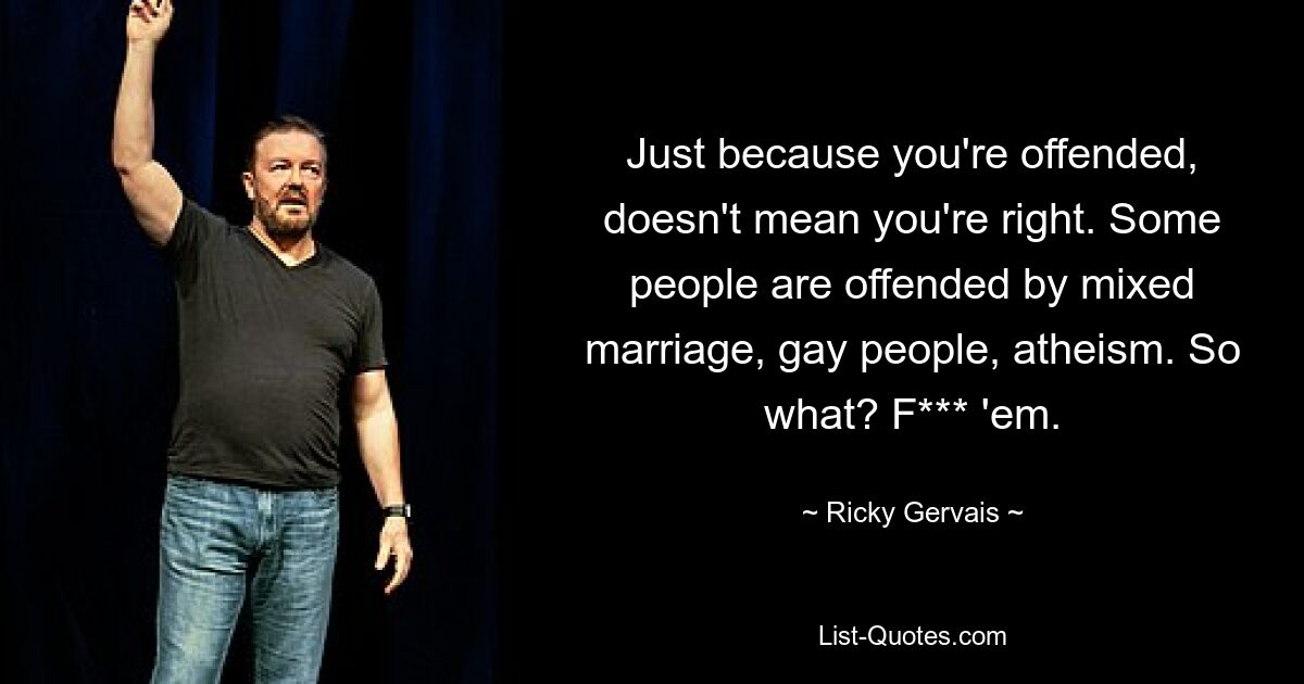 Just because you're offended, doesn't mean you're right. Some people are offended by mixed marriage, gay people, atheism. So what? F*** 'em. — © Ricky Gervais