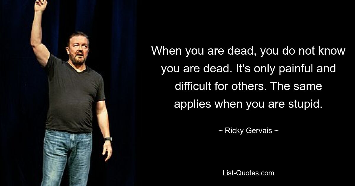 When you are dead, you do not know you are dead. It's only painful and difficult for others. The same applies when you are stupid. — © Ricky Gervais