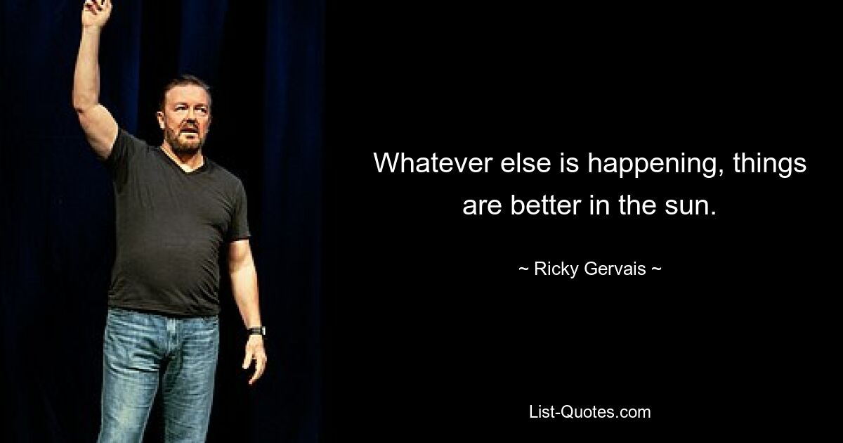 Whatever else is happening, things are better in the sun. — © Ricky Gervais