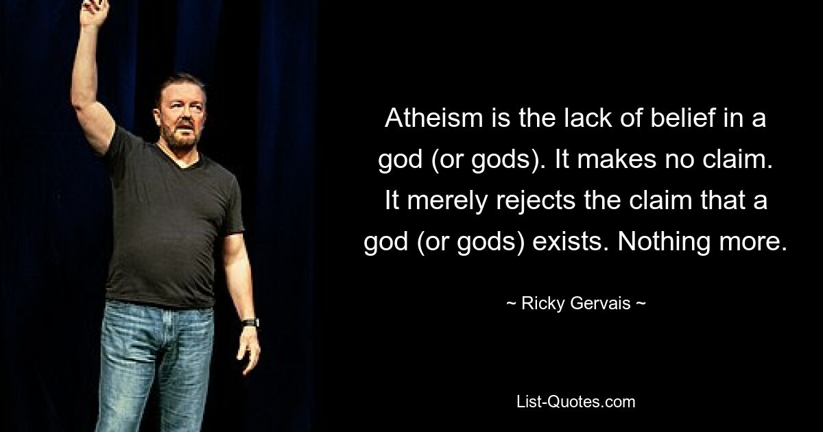 Atheism is the lack of belief in a god (or gods). It makes no claim. It merely rejects the claim that a god (or gods) exists. Nothing more. — © Ricky Gervais