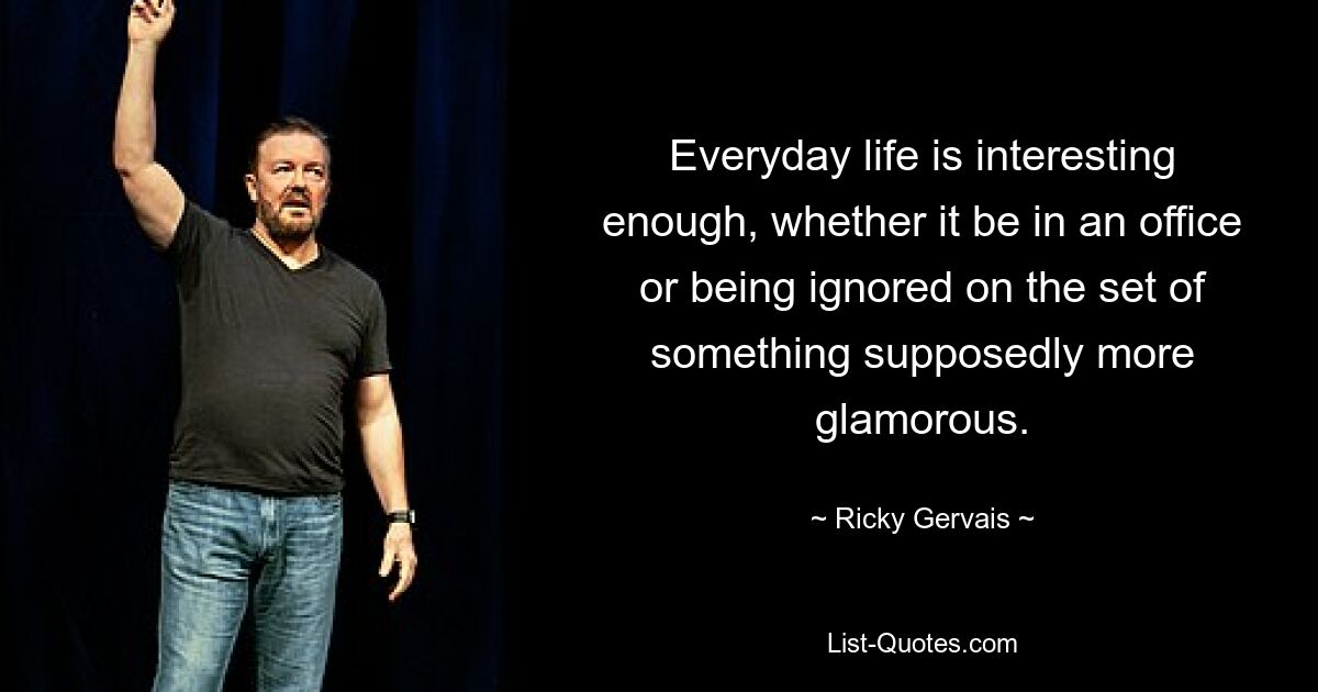 Everyday life is interesting enough, whether it be in an office or being ignored on the set of something supposedly more glamorous. — © Ricky Gervais