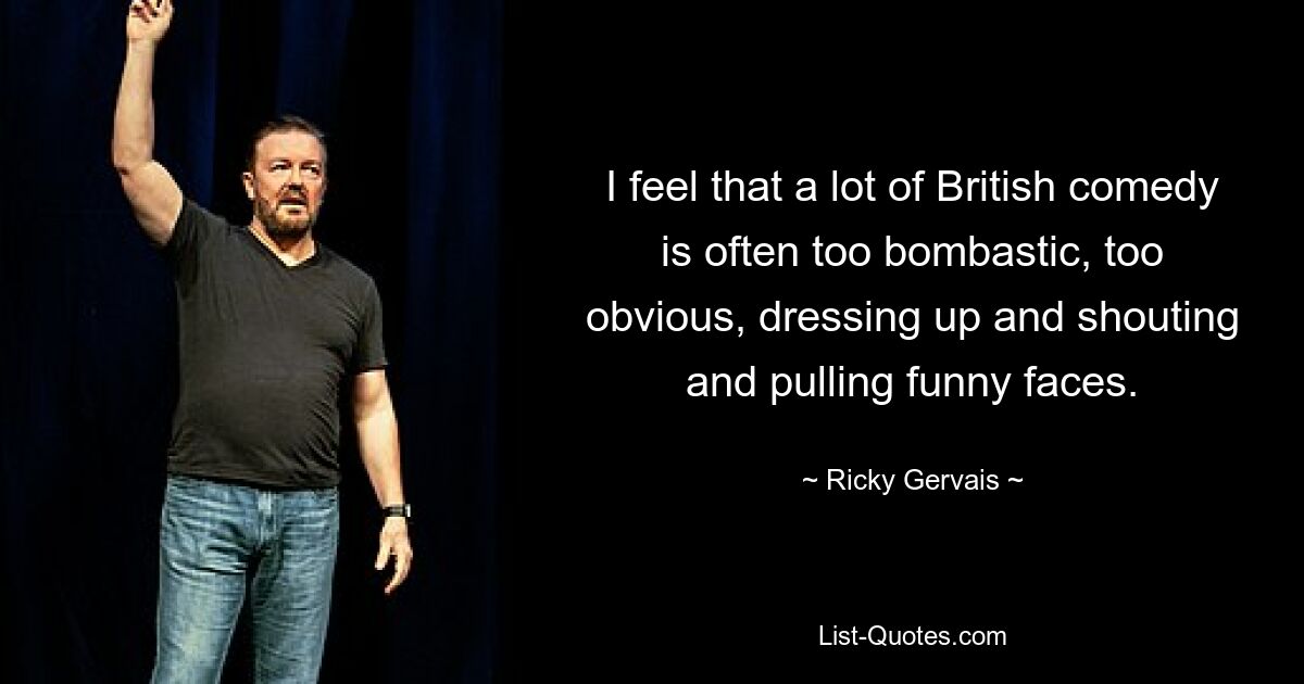 I feel that a lot of British comedy is often too bombastic, too obvious, dressing up and shouting and pulling funny faces. — © Ricky Gervais