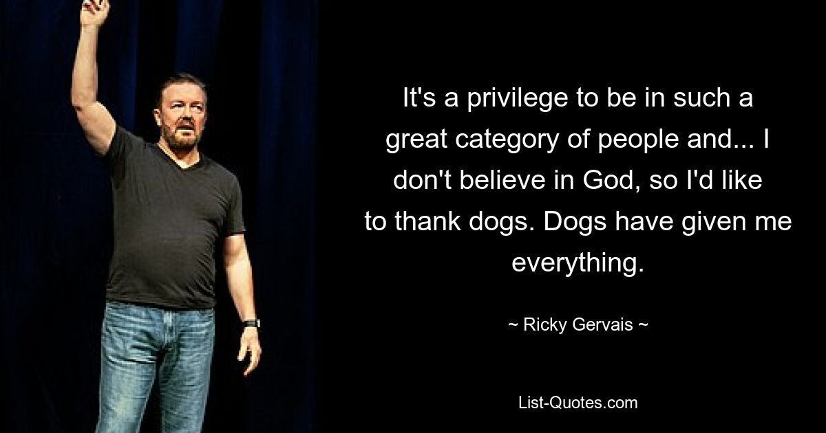 It's a privilege to be in such a great category of people and... I don't believe in God, so I'd like to thank dogs. Dogs have given me everything. — © Ricky Gervais