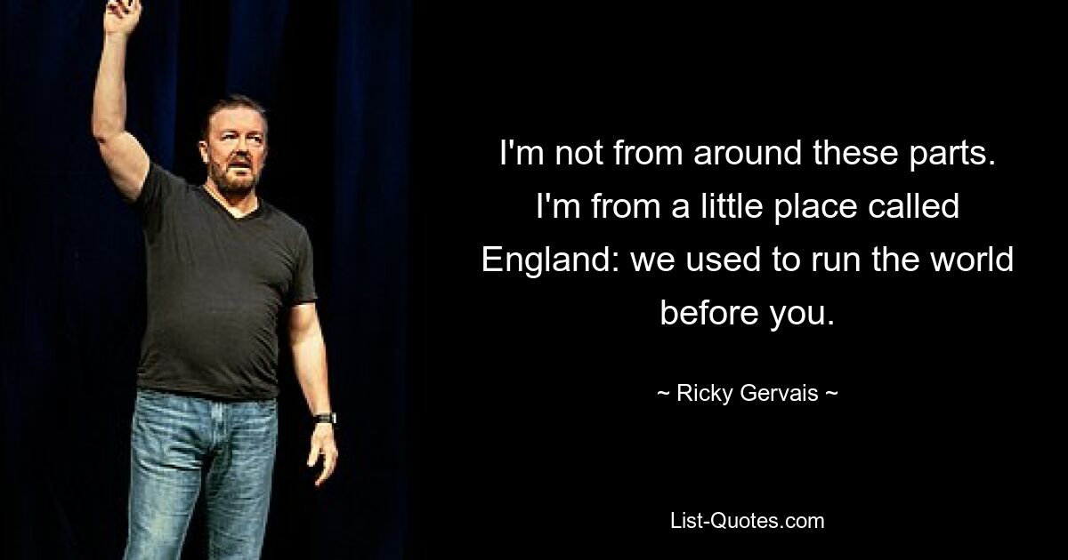 I'm not from around these parts. I'm from a little place called England: we used to run the world before you. — © Ricky Gervais