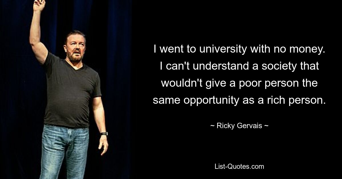 I went to university with no money. I can't understand a society that wouldn't give a poor person the same opportunity as a rich person. — © Ricky Gervais