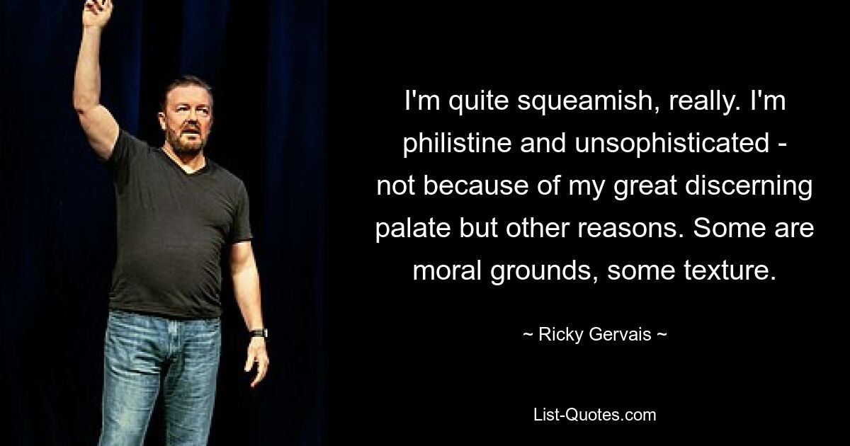 I'm quite squeamish, really. I'm philistine and unsophisticated - not because of my great discerning palate but other reasons. Some are moral grounds, some texture. — © Ricky Gervais