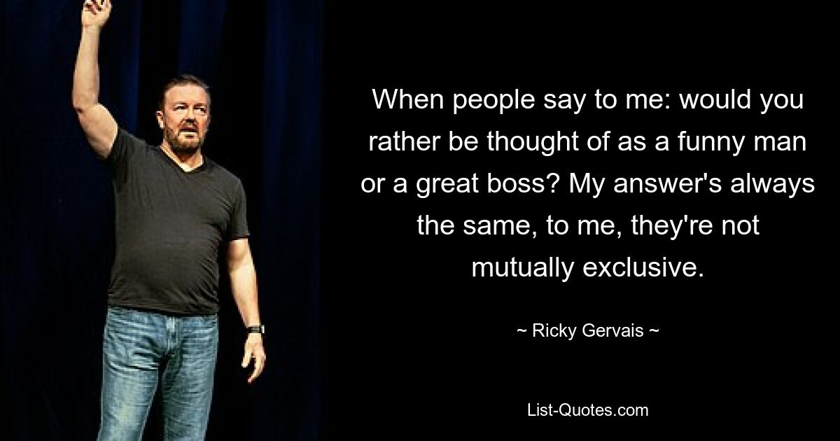 When people say to me: would you rather be thought of as a funny man or a great boss? My answer's always the same, to me, they're not mutually exclusive. — © Ricky Gervais