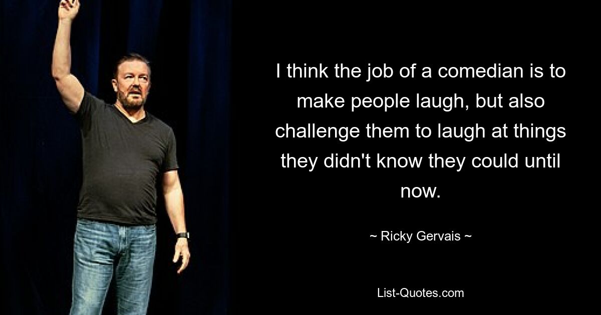 I think the job of a comedian is to make people laugh, but also challenge them to laugh at things they didn't know they could until now. — © Ricky Gervais