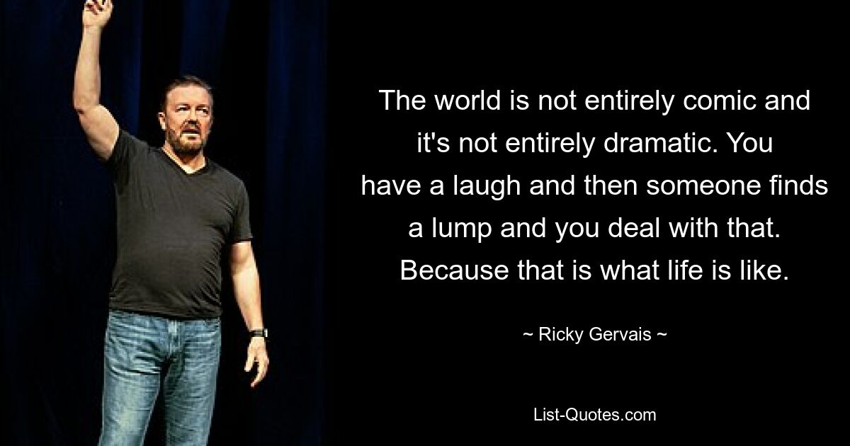 The world is not entirely comic and it's not entirely dramatic. You have a laugh and then someone finds a lump and you deal with that. Because that is what life is like. — © Ricky Gervais