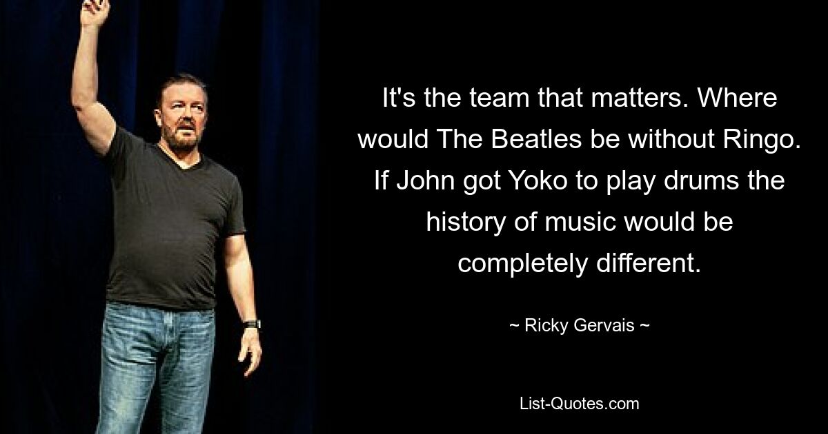 It's the team that matters. Where would The Beatles be without Ringo. If John got Yoko to play drums the history of music would be completely different. — © Ricky Gervais