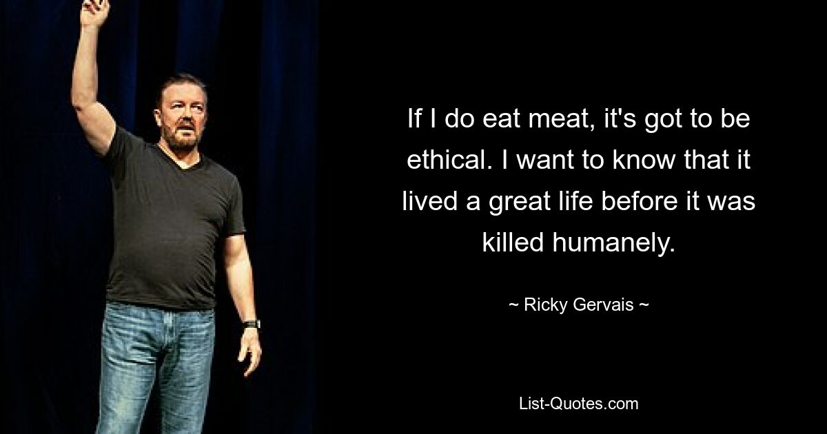 If I do eat meat, it's got to be ethical. I want to know that it lived a great life before it was killed humanely. — © Ricky Gervais