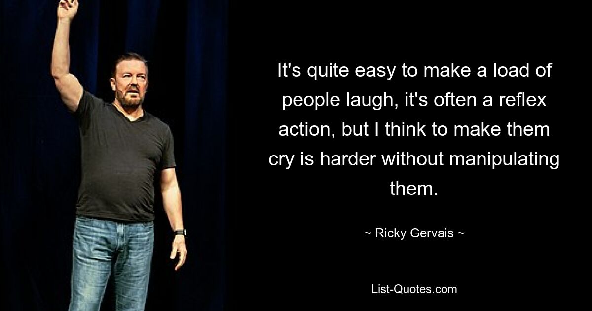 It's quite easy to make a load of people laugh, it's often a reflex action, but I think to make them cry is harder without manipulating them. — © Ricky Gervais