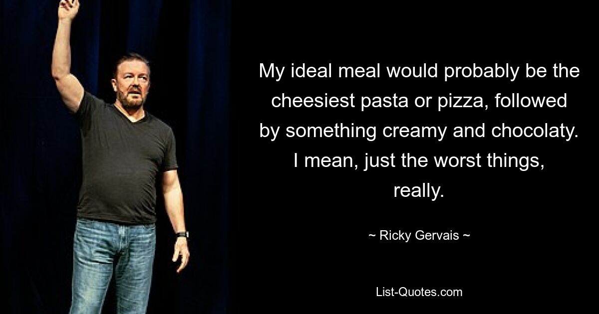 My ideal meal would probably be the cheesiest pasta or pizza, followed by something creamy and chocolaty. I mean, just the worst things, really. — © Ricky Gervais