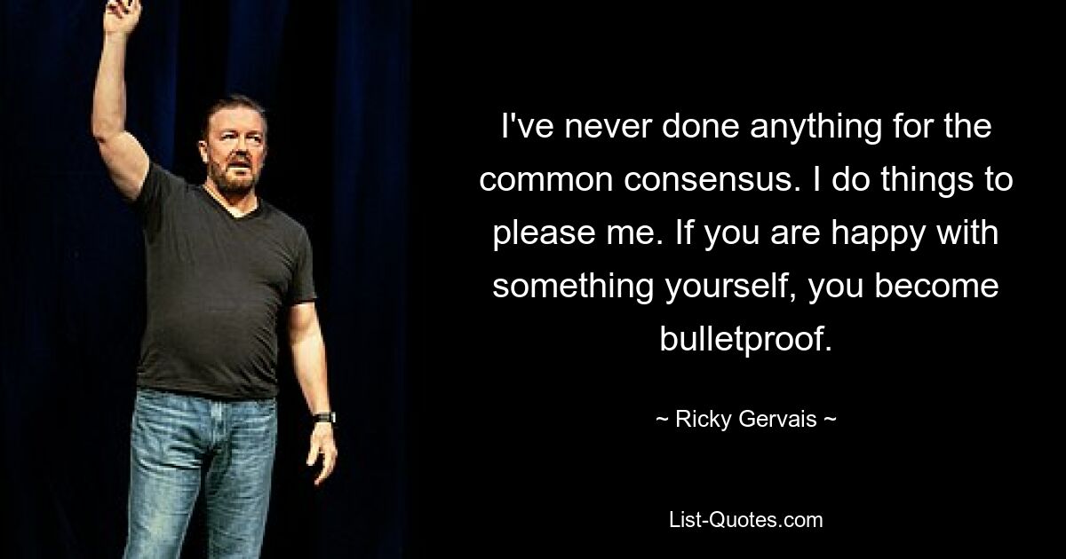 I've never done anything for the common consensus. I do things to please me. If you are happy with something yourself, you become bulletproof. — © Ricky Gervais