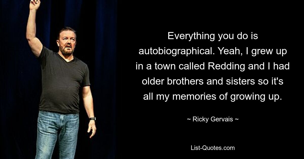 Alles, was Sie tun, ist autobiografisch. Ja, ich bin in einer Stadt namens Redding aufgewachsen und hatte ältere Brüder und Schwestern, das sind also meine Erinnerungen an das Aufwachsen. — © Ricky Gervais