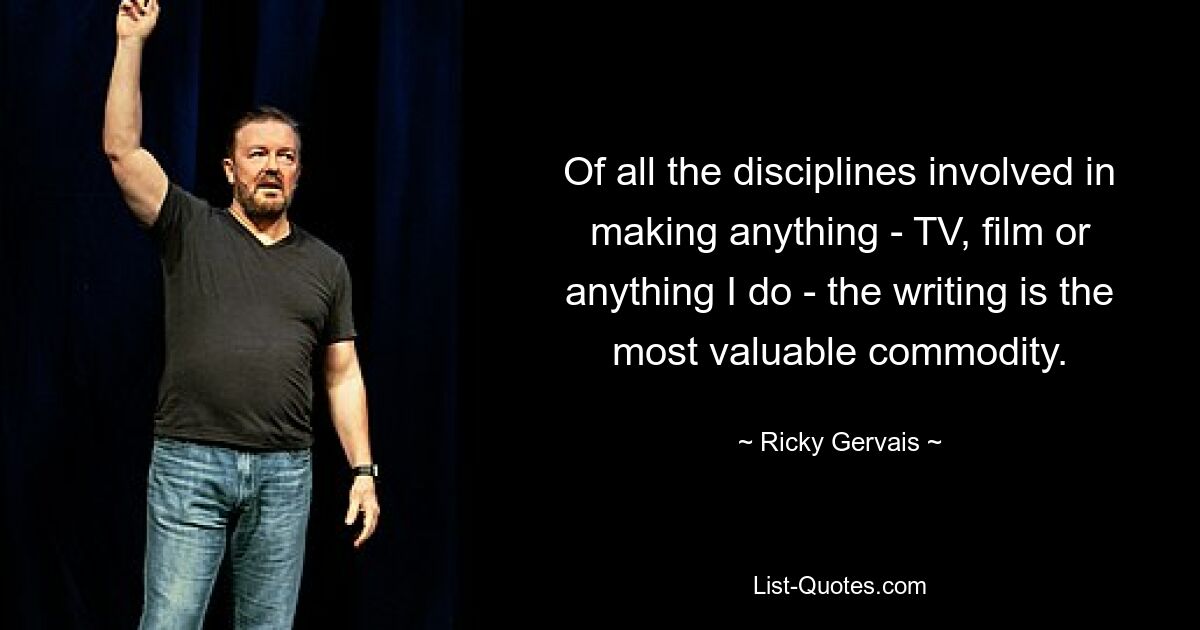 Of all the disciplines involved in making anything - TV, film or anything I do - the writing is the most valuable commodity. — © Ricky Gervais