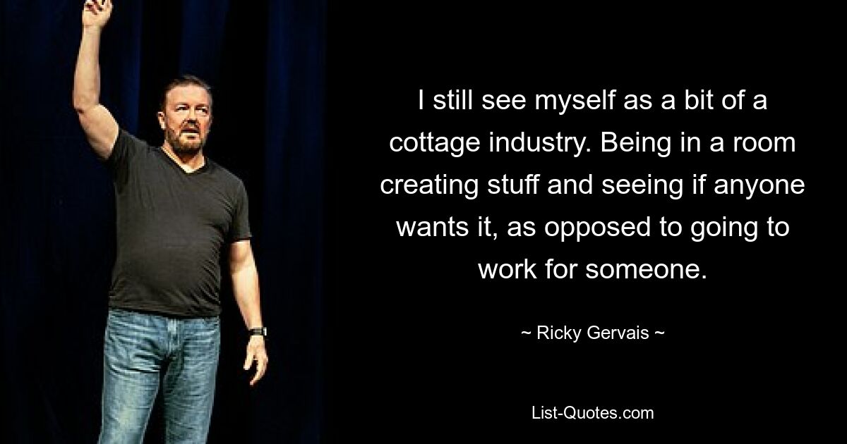 I still see myself as a bit of a cottage industry. Being in a room creating stuff and seeing if anyone wants it, as opposed to going to work for someone. — © Ricky Gervais