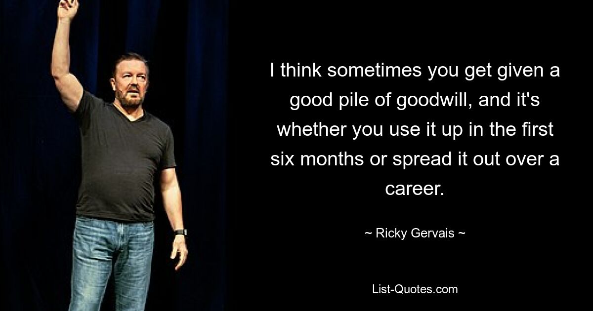 I think sometimes you get given a good pile of goodwill, and it's whether you use it up in the first six months or spread it out over a career. — © Ricky Gervais