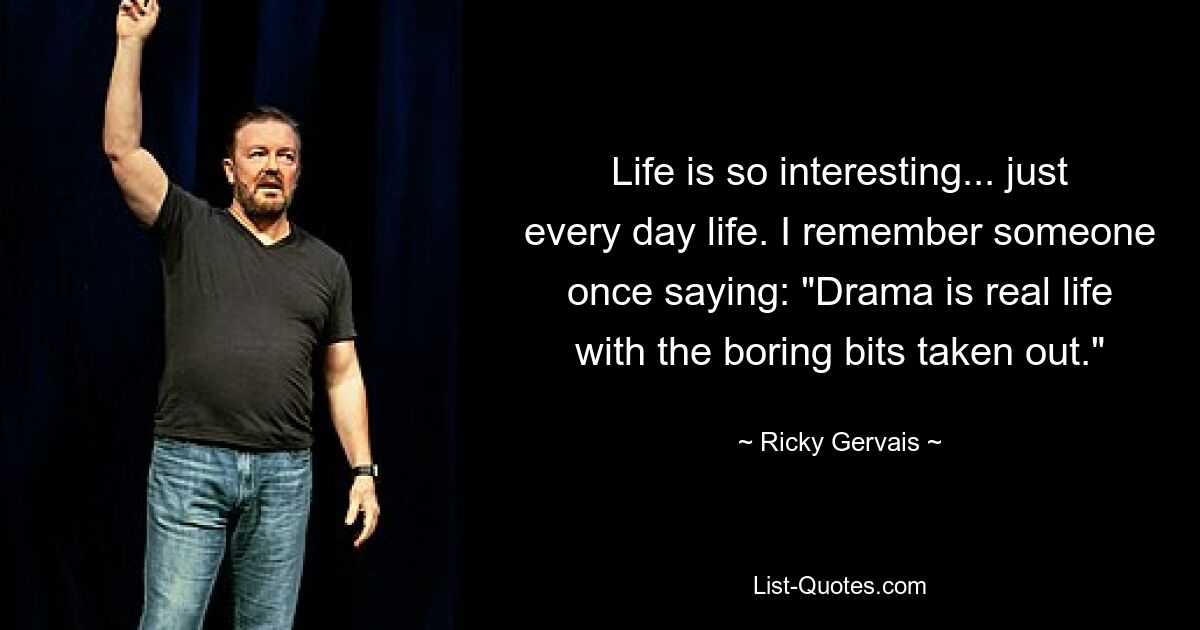 Life is so interesting... just every day life. I remember someone once saying: "Drama is real life with the boring bits taken out." — © Ricky Gervais