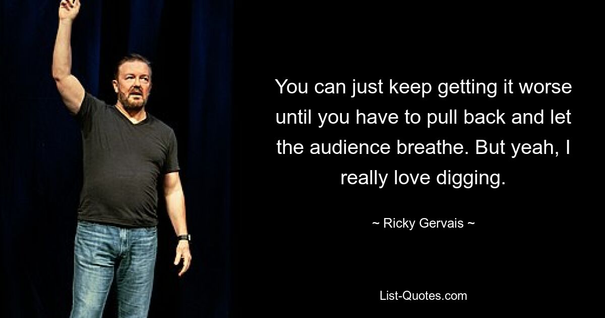 You can just keep getting it worse until you have to pull back and let the audience breathe. But yeah, I really love digging. — © Ricky Gervais