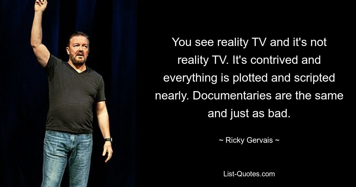 You see reality TV and it's not reality TV. It's contrived and everything is plotted and scripted nearly. Documentaries are the same and just as bad. — © Ricky Gervais