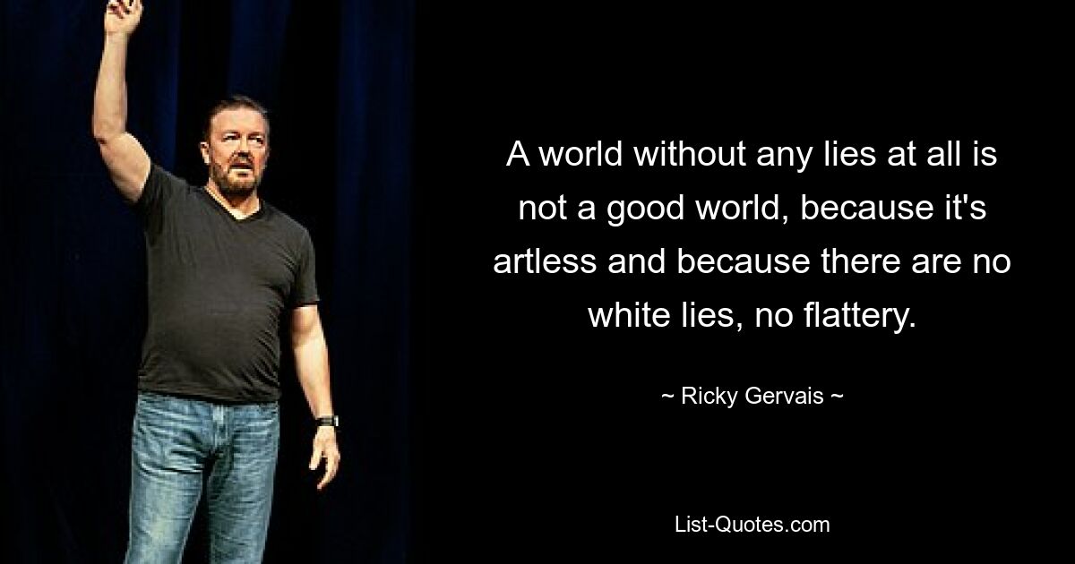 A world without any lies at all is not a good world, because it's artless and because there are no white lies, no flattery. — © Ricky Gervais