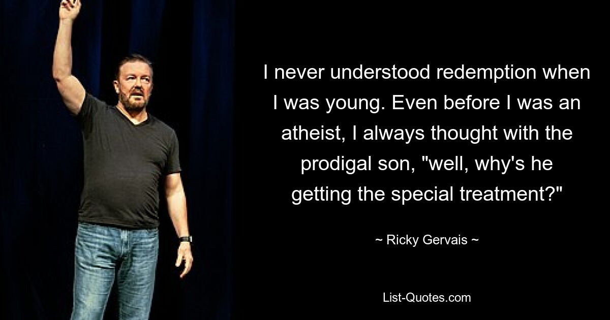 I never understood redemption when I was young. Even before I was an atheist, I always thought with the prodigal son, "well, why's he getting the special treatment?" — © Ricky Gervais