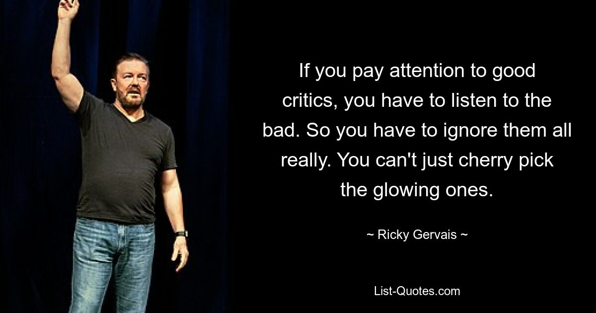 If you pay attention to good critics, you have to listen to the bad. So you have to ignore them all really. You can't just cherry pick the glowing ones. — © Ricky Gervais