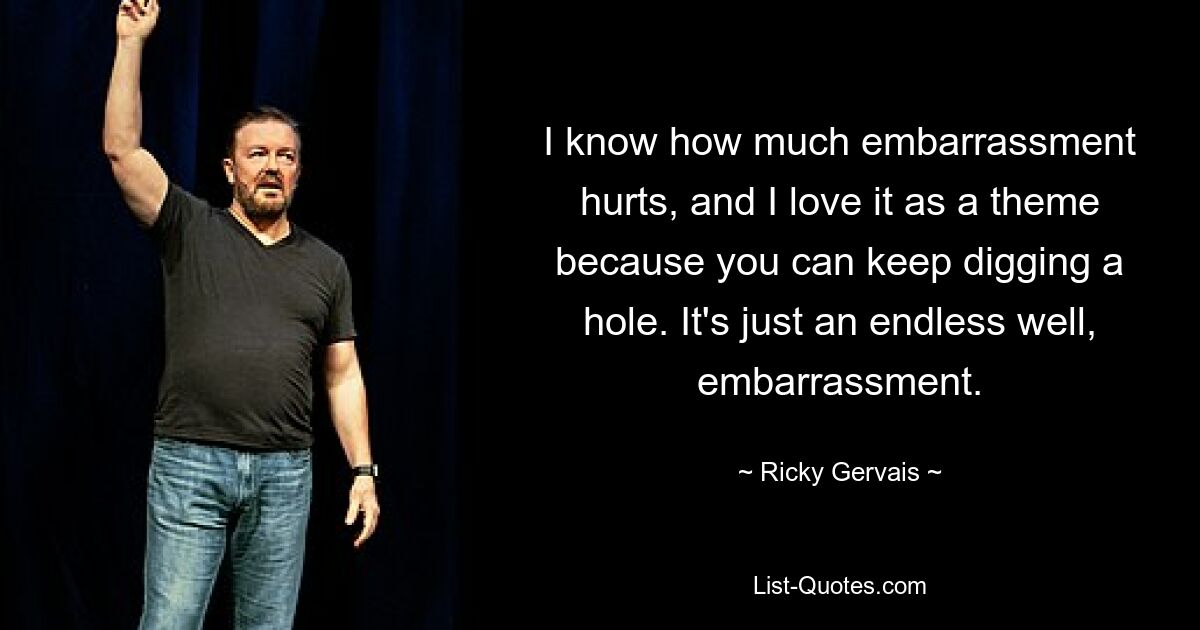 I know how much embarrassment hurts, and I love it as a theme because you can keep digging a hole. It's just an endless well, embarrassment. — © Ricky Gervais