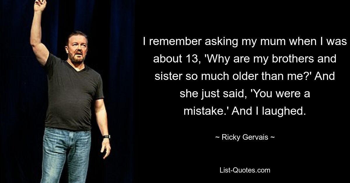 I remember asking my mum when I was about 13, 'Why are my brothers and sister so much older than me?' And she just said, 'You were a mistake.' And I laughed. — © Ricky Gervais