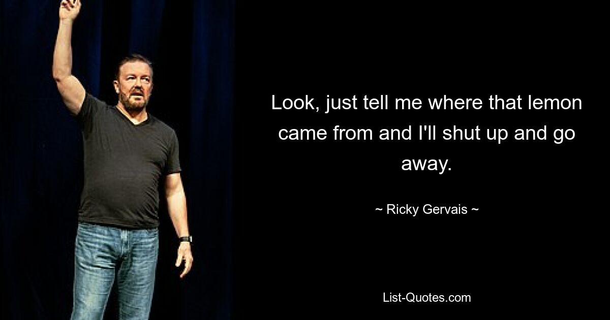 Look, just tell me where that lemon came from and I'll shut up and go away. — © Ricky Gervais