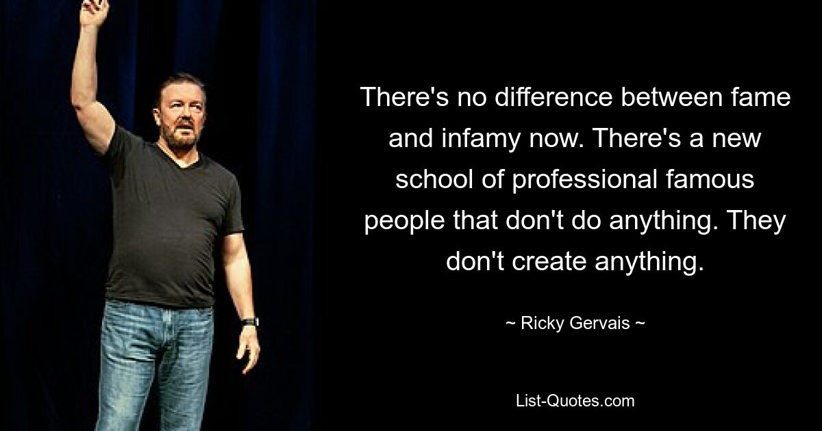 There's no difference between fame and infamy now. There's a new school of professional famous people that don't do anything. They don't create anything. — © Ricky Gervais