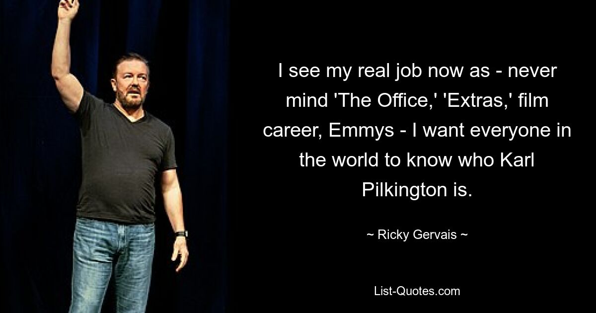 I see my real job now as - never mind 'The Office,' 'Extras,' film career, Emmys - I want everyone in the world to know who Karl Pilkington is. — © Ricky Gervais