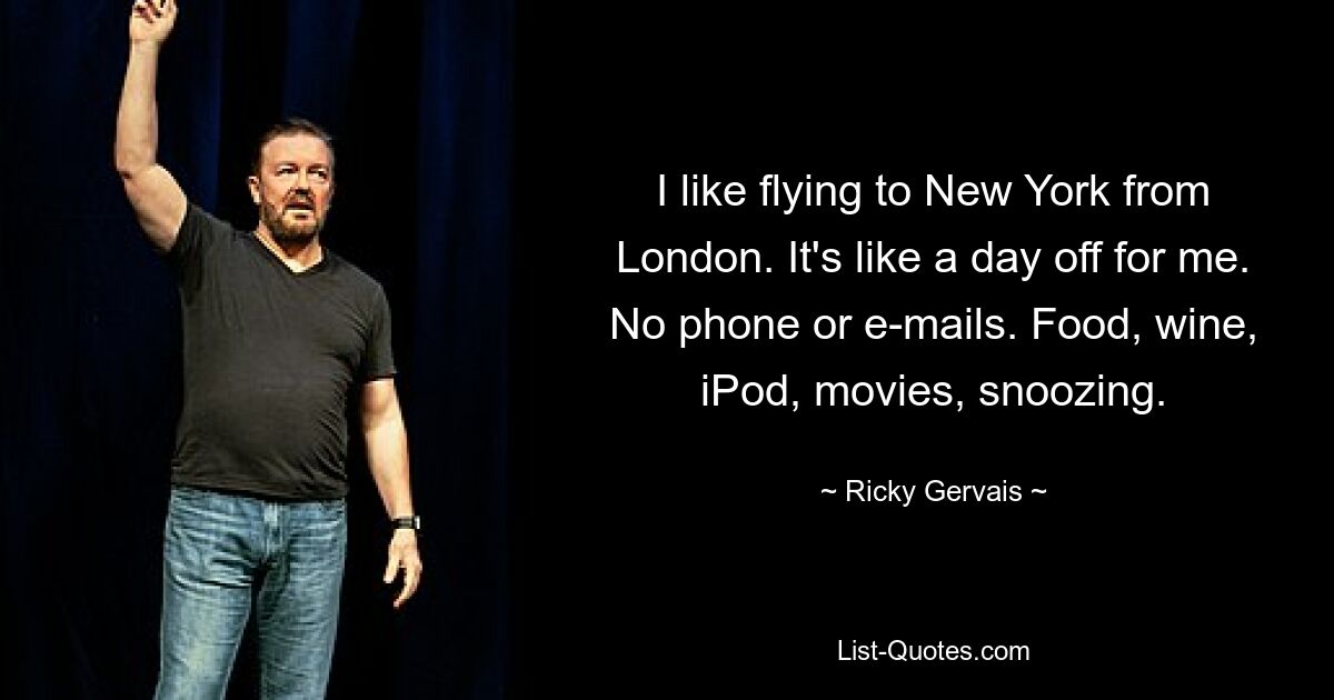 I like flying to New York from London. It's like a day off for me. No phone or e-mails. Food, wine, iPod, movies, snoozing. — © Ricky Gervais