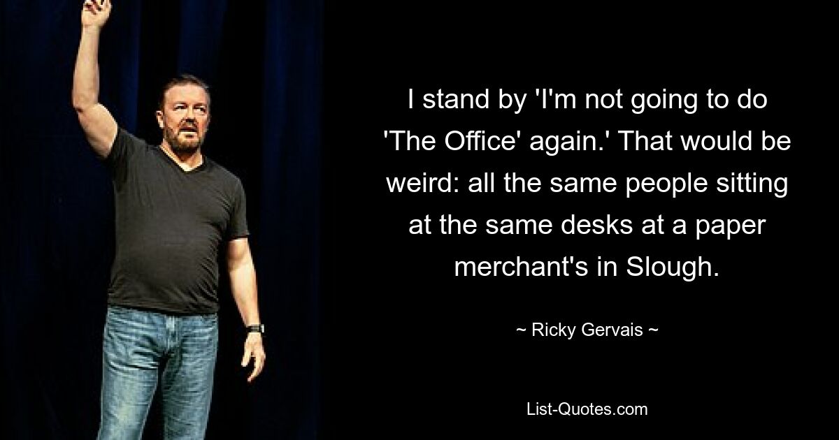 I stand by 'I'm not going to do 'The Office' again.' That would be weird: all the same people sitting at the same desks at a paper merchant's in Slough. — © Ricky Gervais