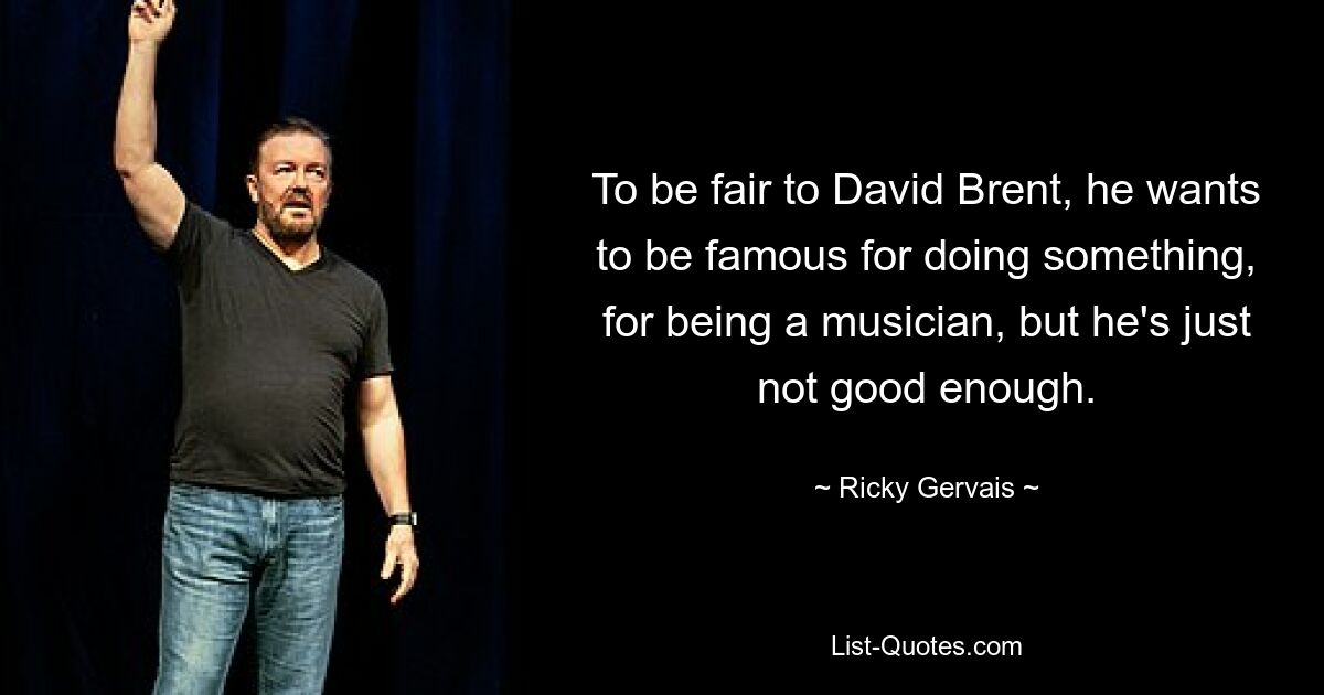 To be fair to David Brent, he wants to be famous for doing something, for being a musician, but he's just not good enough. — © Ricky Gervais