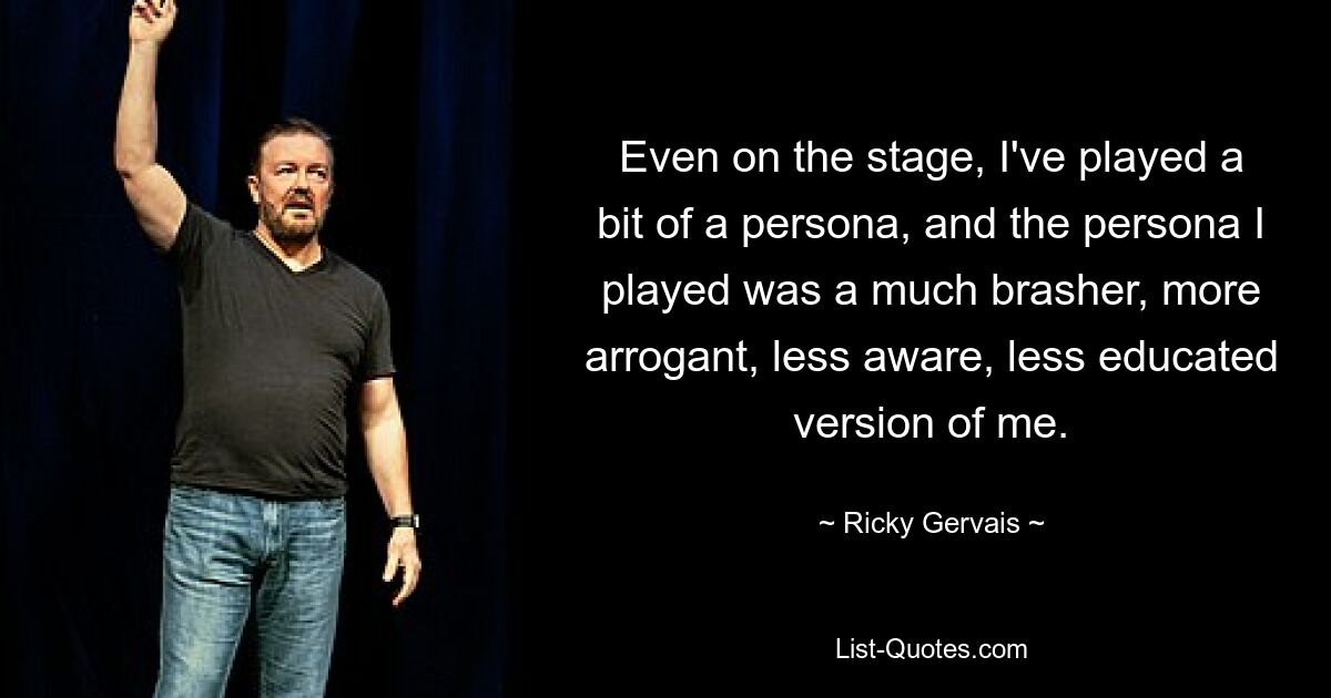 Even on the stage, I've played a bit of a persona, and the persona I played was a much brasher, more arrogant, less aware, less educated version of me. — © Ricky Gervais