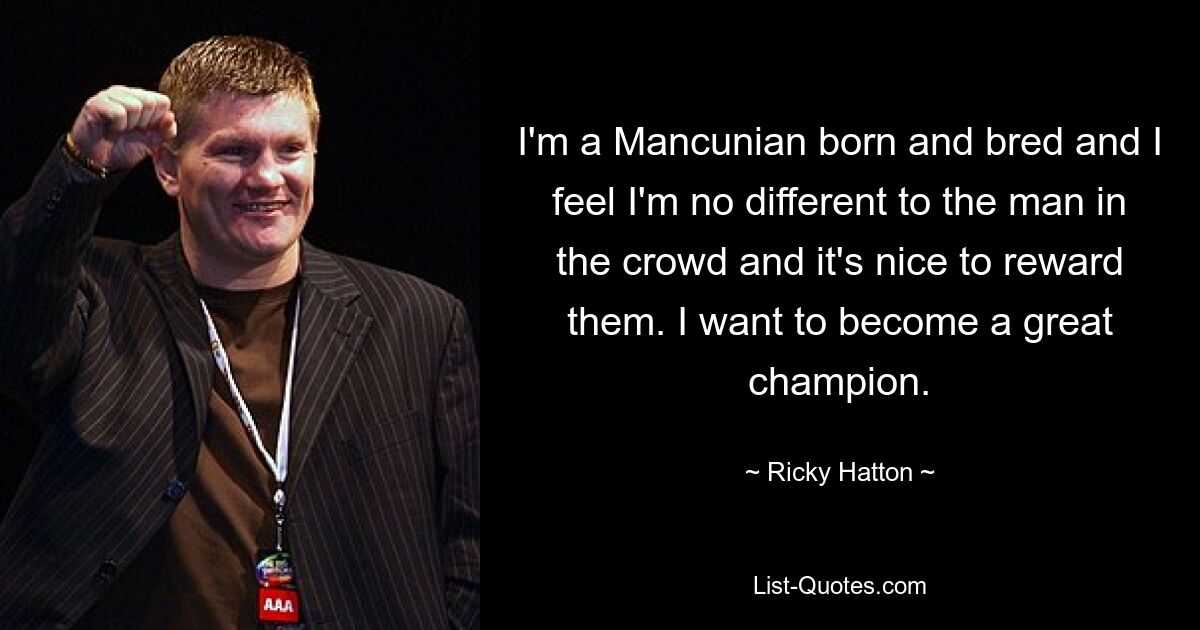 I'm a Mancunian born and bred and I feel I'm no different to the man in the crowd and it's nice to reward them. I want to become a great champion. — © Ricky Hatton