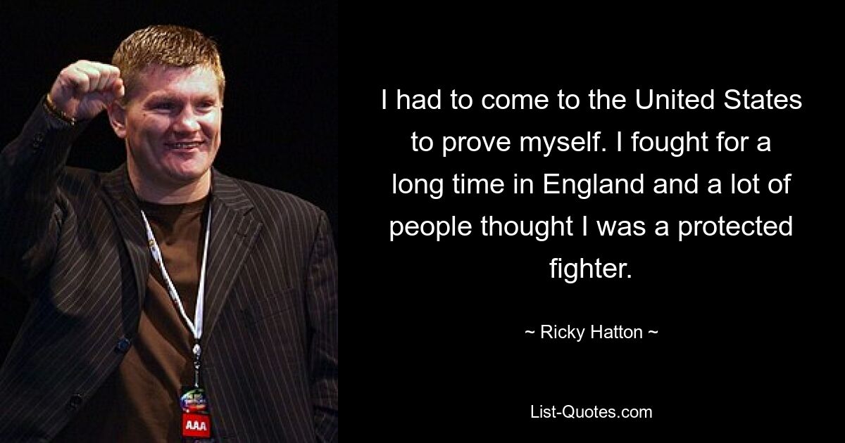 I had to come to the United States to prove myself. I fought for a long time in England and a lot of people thought I was a protected fighter. — © Ricky Hatton