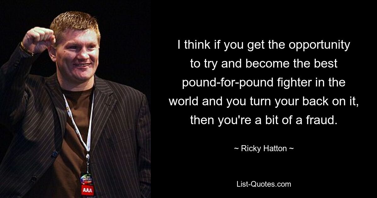 I think if you get the opportunity to try and become the best pound-for-pound fighter in the world and you turn your back on it, then you're a bit of a fraud. — © Ricky Hatton