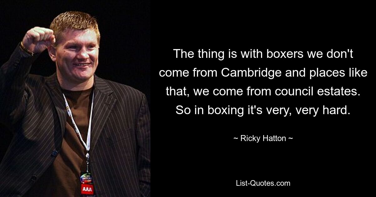 The thing is with boxers we don't come from Cambridge and places like that, we come from council estates. So in boxing it's very, very hard. — © Ricky Hatton