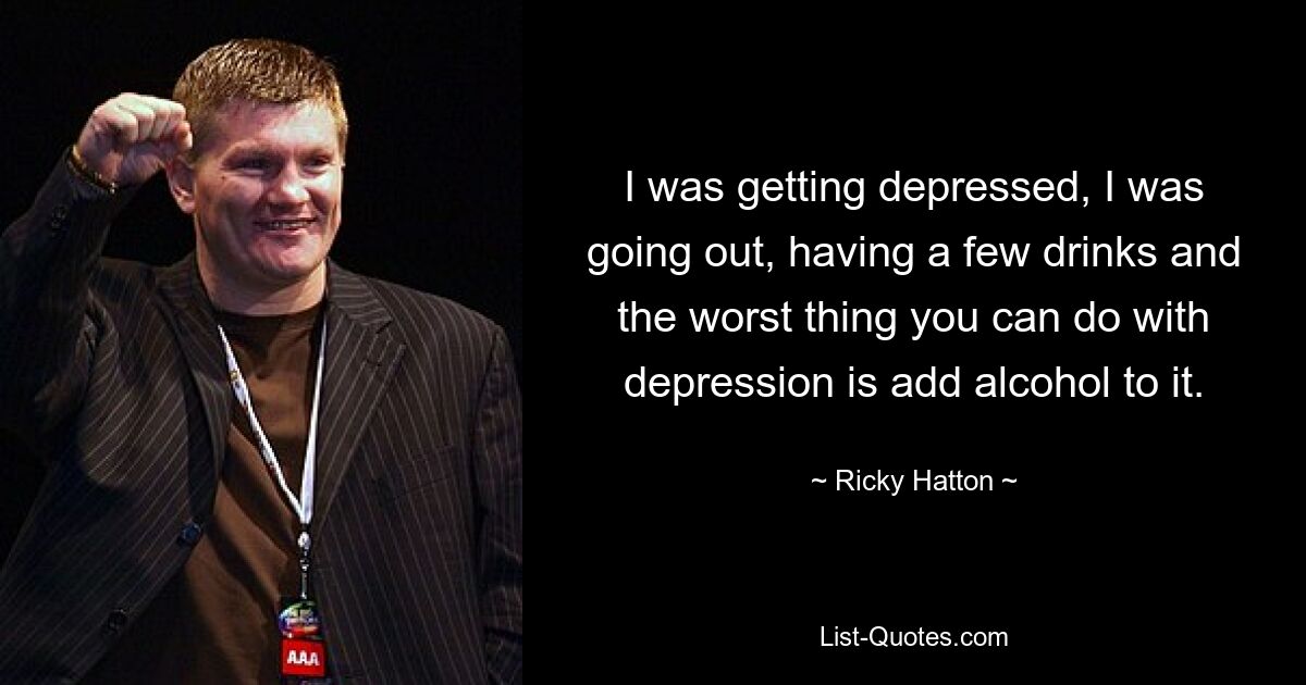 I was getting depressed, I was going out, having a few drinks and the worst thing you can do with depression is add alcohol to it. — © Ricky Hatton