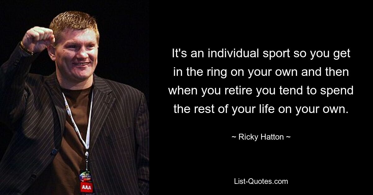 It's an individual sport so you get in the ring on your own and then when you retire you tend to spend the rest of your life on your own. — © Ricky Hatton