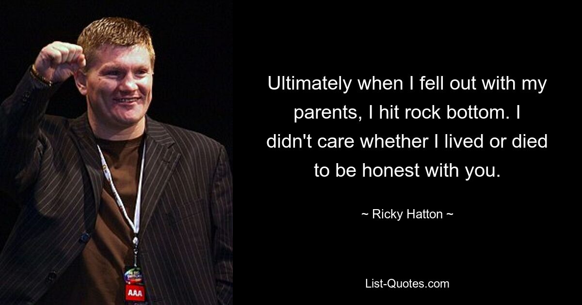 Ultimately when I fell out with my parents, I hit rock bottom. I didn't care whether I lived or died to be honest with you. — © Ricky Hatton